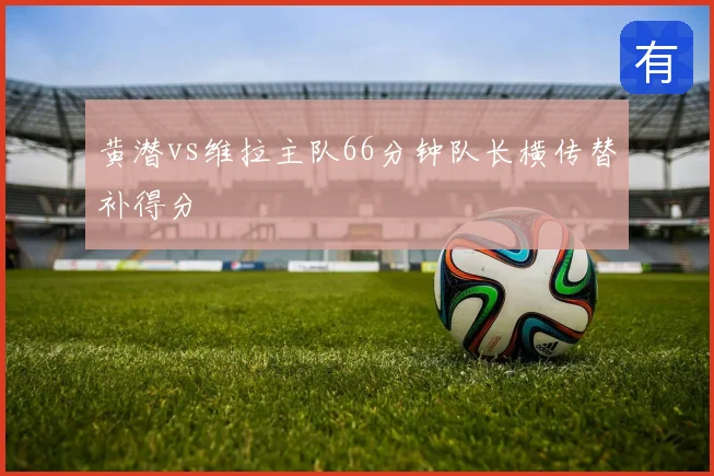 黄潜vs维拉主队66分钟队长横传替补得分