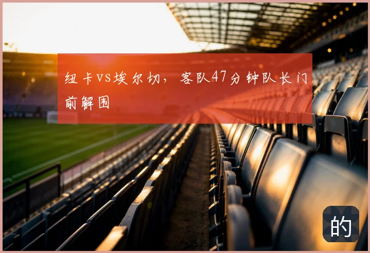 纽卡vs埃尔切,客队47分钟队长门前解围